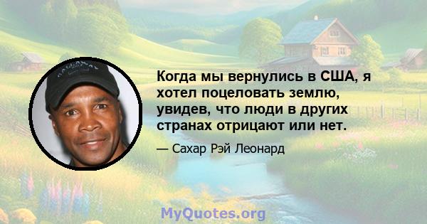 Когда мы вернулись в США, я хотел поцеловать землю, увидев, что люди в других странах отрицают или нет.