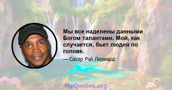 Мы все наделены данными Богом талантами. Мой, как случается, бьет людей по голове.