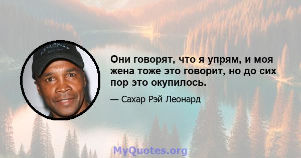 Они говорят, что я упрям, и моя жена тоже это говорит, но до сих пор это окупилось.