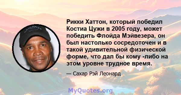 Рикки Хаттон, который победил Костиа Цужи в 2005 году, может победить Флойда Мэйвезера, он был настолько сосредоточен и в такой удивительной физической форме, что дал бы кому -либо на этом уровне трудное время.