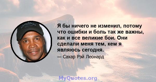 Я бы ничего не изменил, потому что ошибки и боль так же важны, как и все великие бои. Они сделали меня тем, кем я являюсь сегодня.