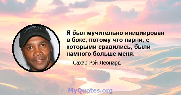 Я был мучительно инициирован в бокс, потому что парни, с которыми срадились, были намного больше меня.