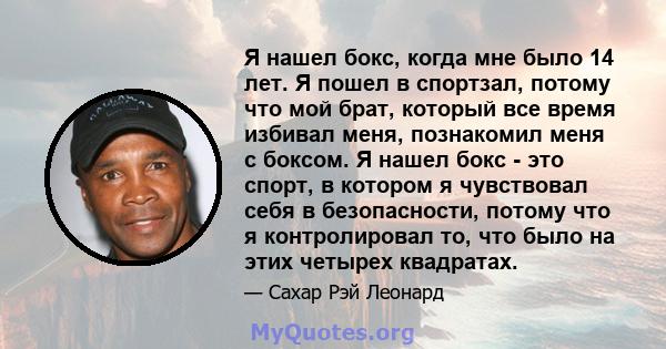 Я нашел бокс, когда мне было 14 лет. Я пошел в спортзал, потому что мой брат, который все время избивал меня, познакомил меня с боксом. Я нашел бокс - это спорт, в котором я чувствовал себя в безопасности, потому что я