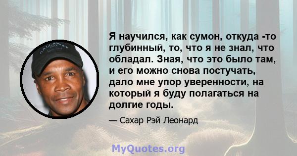 Я научился, как сумон, откуда -то глубинный, то, что я не знал, что обладал. Зная, что это было там, и его можно снова постучать, дало мне упор уверенности, на который я буду полагаться на долгие годы.