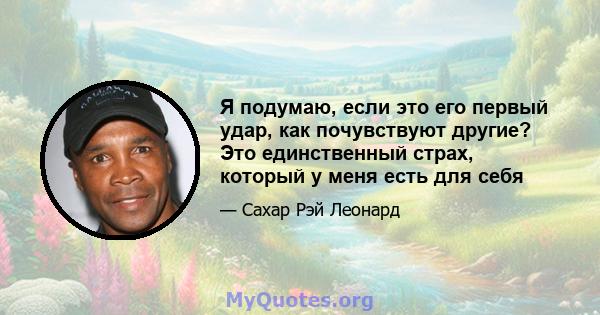 Я подумаю, если это его первый удар, как почувствуют другие? Это единственный страх, который у меня есть для себя