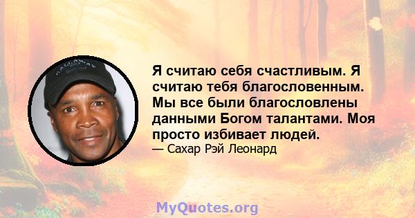 Я считаю себя счастливым. Я считаю тебя благословенным. Мы все были благословлены данными Богом талантами. Моя просто избивает людей.