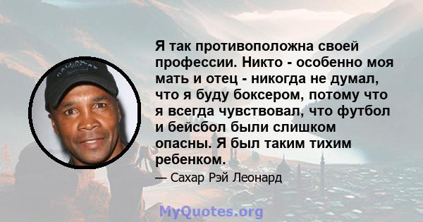 Я так противоположна своей профессии. Никто - особенно моя мать и отец - никогда не думал, что я буду боксером, потому что я всегда чувствовал, что футбол и бейсбол были слишком опасны. Я был таким тихим ребенком.