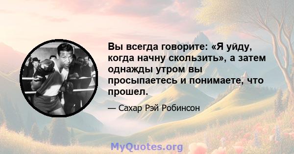 Вы всегда говорите: «Я уйду, когда начну скользить», а затем однажды утром вы просыпаетесь и понимаете, что прошел.