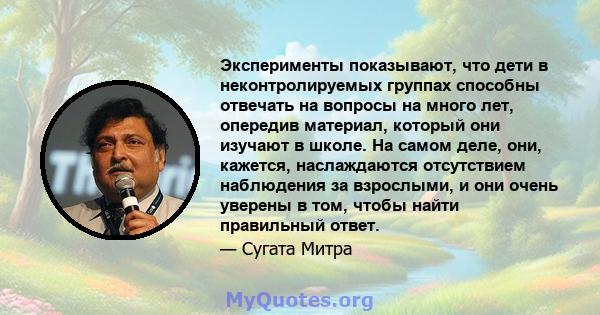 Эксперименты показывают, что дети в неконтролируемых группах способны отвечать на вопросы на много лет, опередив материал, который они изучают в школе. На самом деле, они, кажется, наслаждаются отсутствием наблюдения за 