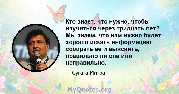 Кто знает, что нужно, чтобы научиться через тридцать лет? Мы знаем, что нам нужно будет хорошо искать информацию, собирать ее и выяснить, правильно ли она или неправильно.