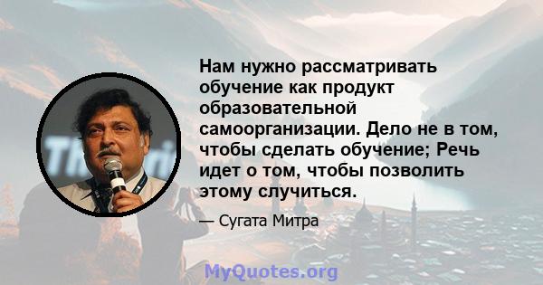 Нам нужно рассматривать обучение как продукт образовательной самоорганизации. Дело не в том, чтобы сделать обучение; Речь идет о том, чтобы позволить этому случиться.