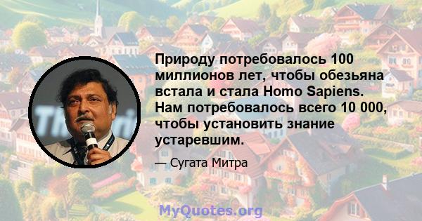 Природу потребовалось 100 миллионов лет, чтобы обезьяна встала и стала Homo Sapiens. Нам потребовалось всего 10 000, чтобы установить знание устаревшим.