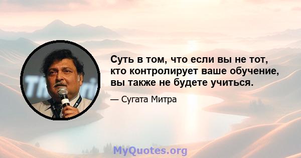 Суть в том, что если вы не тот, кто контролирует ваше обучение, вы также не будете учиться.