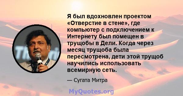 Я был вдохновлен проектом «Отверстие в стене», где компьютер с подключением к Интернету был помещен в трущобы в Дели. Когда через месяц трущоба была пересмотрена, дети этой трущоб научились использовать всемирную сеть.