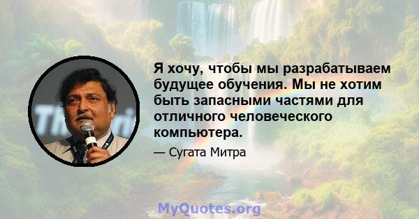 Я хочу, чтобы мы разрабатываем будущее обучения. Мы не хотим быть запасными частями для отличного человеческого компьютера.