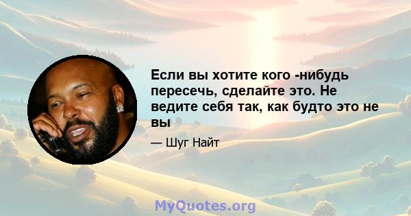 Если вы хотите кого -нибудь пересечь, сделайте это. Не ведите себя так, как будто это не вы