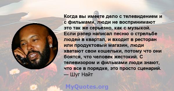 Когда вы имеете дело с телевидением и с фильмами, люди не воспринимают это так же серьезно, как с музыкой. Если рэпер написал песню о стрельбе людей в квартал, и входит в ресторан или продуктовый магазин, люди хватают