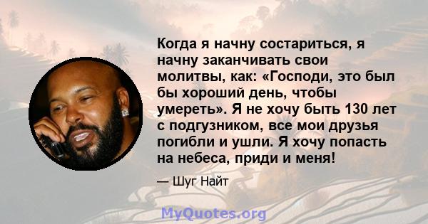 Когда я начну состариться, я начну заканчивать свои молитвы, как: «Господи, это был бы хороший день, чтобы умереть». Я не хочу быть 130 лет с подгузником, все мои друзья погибли и ушли. Я хочу попасть на небеса, приди и 