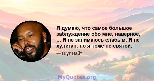 Я думаю, что самое большое заблуждение обо мне, наверное, ... Я не занимаюсь слабым. Я не хулиган, но я тоже не святой.