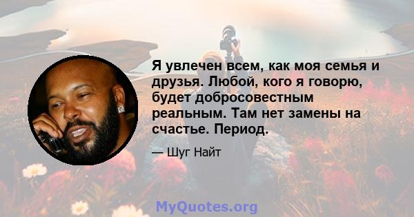 Я увлечен всем, как моя семья и друзья. Любой, кого я говорю, будет добросовестным реальным. Там нет замены на счастье. Период.