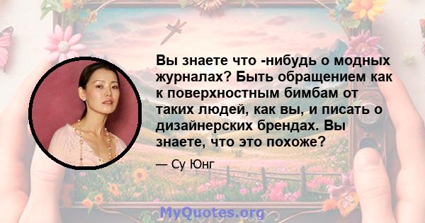 Вы знаете что -нибудь о модных журналах? Быть обращением как к поверхностным бимбам от таких людей, как вы, и писать о дизайнерских брендах. Вы знаете, что это похоже?