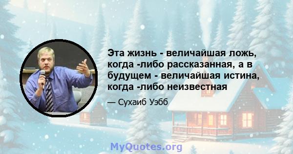 Эта жизнь - величайшая ложь, когда -либо рассказанная, а в будущем - величайшая истина, когда -либо неизвестная