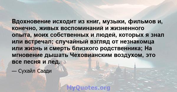 Вдохновение исходит из книг, музыки, фильмов и, конечно, живых воспоминаний и жизненного опыта, моих собственных и людей, которых я знал или встречал; случайный взгляд от незнакомца или жизнь и смерть близкого