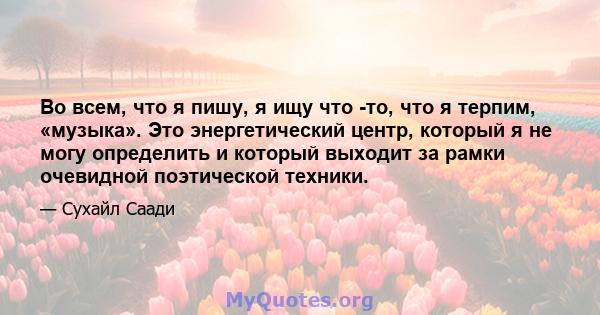 Во всем, что я пишу, я ищу что -то, что я терпим, «музыка». Это энергетический центр, который я не могу определить и который выходит за рамки очевидной поэтической техники.