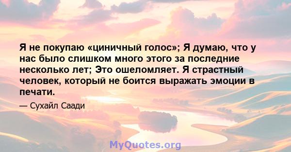 Я не покупаю «циничный голос»; Я думаю, что у нас было слишком много этого за последние несколько лет; Это ошеломляет. Я страстный человек, который не боится выражать эмоции в печати.