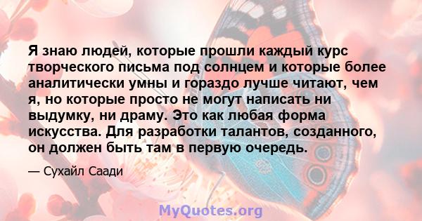 Я знаю людей, которые прошли каждый курс творческого письма под солнцем и которые более аналитически умны и гораздо лучше читают, чем я, но которые просто не могут написать ни выдумку, ни драму. Это как любая форма