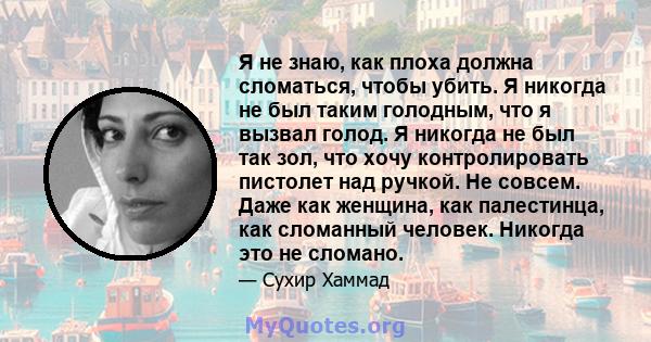 Я не знаю, как плоха должна сломаться, чтобы убить. Я никогда не был таким голодным, что я вызвал голод. Я никогда не был так зол, что хочу контролировать пистолет над ручкой. Не совсем. Даже как женщина, как