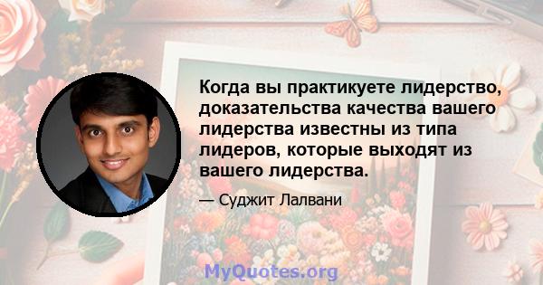 Когда вы практикуете лидерство, доказательства качества вашего лидерства известны из типа лидеров, которые выходят из вашего лидерства.