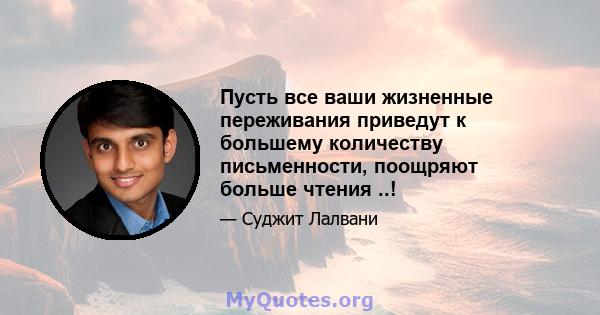 Пусть все ваши жизненные переживания приведут к большему количеству письменности, поощряют больше чтения ..!