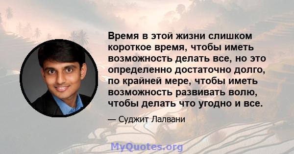 Время в этой жизни слишком короткое время, чтобы иметь возможность делать все, но это определенно достаточно долго, по крайней мере, чтобы иметь возможность развивать волю, чтобы делать что угодно и все.