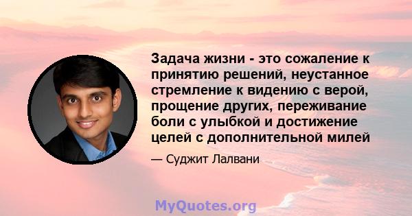 Задача жизни - это сожаление к принятию решений, неустанное стремление к видению с верой, прощение других, переживание боли с улыбкой и достижение целей с дополнительной милей