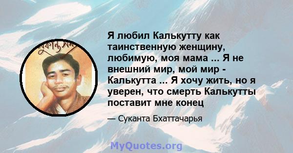 Я любил Калькутту как таинственную женщину, любимую, моя мама ... Я не внешний мир, мой мир - Калькутта ... Я хочу жить, но я уверен, что смерть Калькутты поставит мне конец