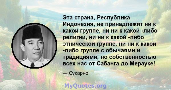 Эта страна, Республика Индонезия, не принадлежит ни к какой группе, ни ни к какой -либо религии, ни ни к какой -либо этнической группе, ни ни к какой -либо группе с обычаями и традициями, но собственностью всех нас от