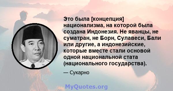 Это была [концепция] национализма, на которой была создана Индонезия. Не яванцы, не суматран, не Борн, Сулавеси, Бали или другие, а индонезийские, которые вместе стали основой одной национальной стата (национального