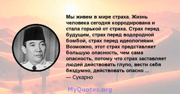 Мы живем в мире страха. Жизнь человека сегодня корродирована и стала горькой от страха. Страх перед будущим, страх перед водородной бомбой, страх перед идеологиями. Возможно, этот страх представляет большую опасность,