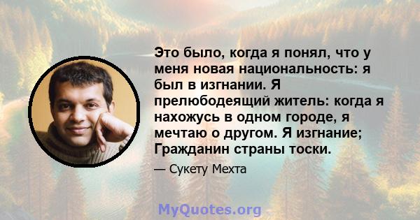 Это было, когда я понял, что у меня новая национальность: я был в изгнании. Я прелюбодеящий житель: когда я нахожусь в одном городе, я мечтаю о другом. Я изгнание; Гражданин страны тоски.