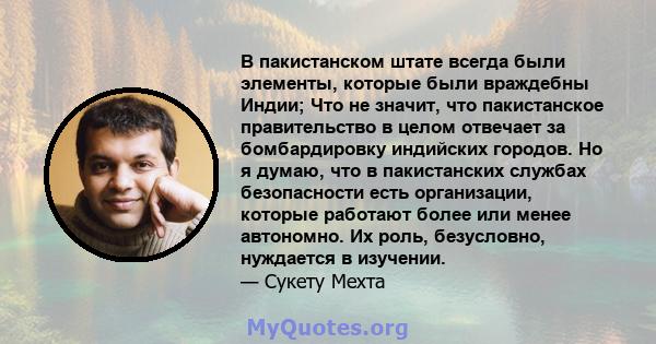 В пакистанском штате всегда были элементы, которые были враждебны Индии; Что не значит, что пакистанское правительство в целом отвечает за бомбардировку индийских городов. Но я думаю, что в пакистанских службах