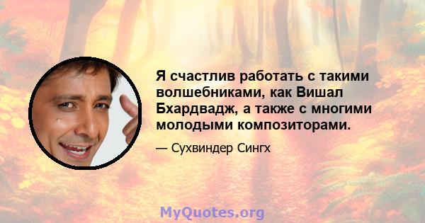 Я счастлив работать с такими волшебниками, как Вишал Бхардвадж, а также с многими молодыми композиторами.