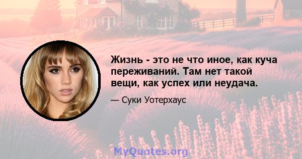 Жизнь - это не что иное, как куча переживаний. Там нет такой вещи, как успех или неудача.