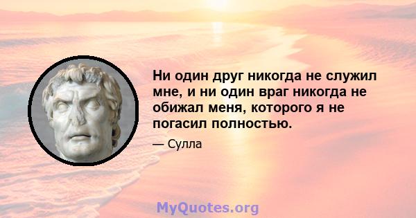 Ни один друг никогда не служил мне, и ни один враг никогда не обижал меня, которого я не погасил полностью.