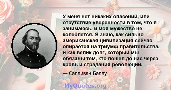 У меня нет никаких опасений, или отсутствие уверенности в том, что я занимаюсь, и моя мужество не колеблется. Я знаю, как сильно американская цивилизация сейчас опирается на триумф правительства, и как велик долг,