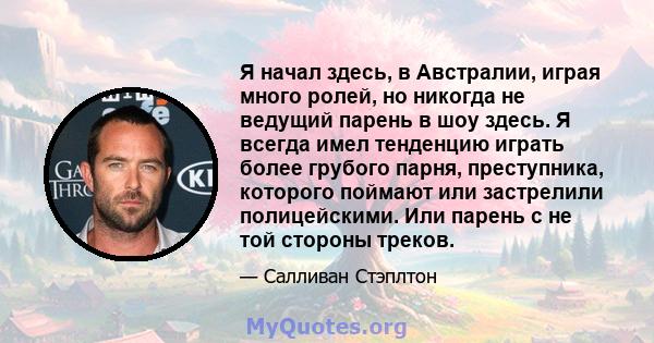 Я начал здесь, в Австралии, играя много ролей, но никогда не ведущий парень в шоу здесь. Я всегда имел тенденцию играть более грубого парня, преступника, которого поймают или застрелили полицейскими. Или парень с не той 