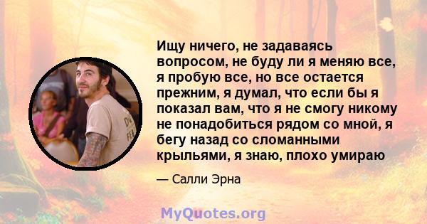 Ищу ничего, не задаваясь вопросом, не буду ли я меняю все, я пробую все, но все остается прежним, я думал, что если бы я показал вам, что я не смогу никому не понадобиться рядом со мной, я бегу назад со сломанными