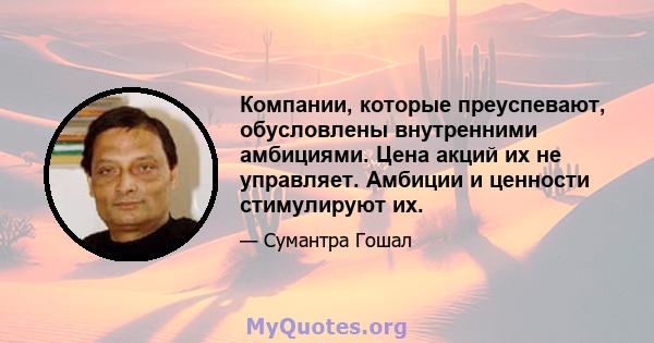 Компании, которые преуспевают, обусловлены внутренними амбициями. Цена акций их не управляет. Амбиции и ценности стимулируют их.