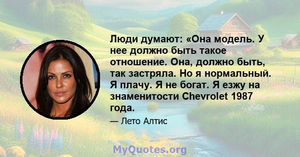 Люди думают: «Она модель. У нее должно быть такое отношение. Она, должно быть, так застряла. Но я нормальный. Я плачу. Я не богат. Я езжу на знаменитости Chevrolet 1987 года.