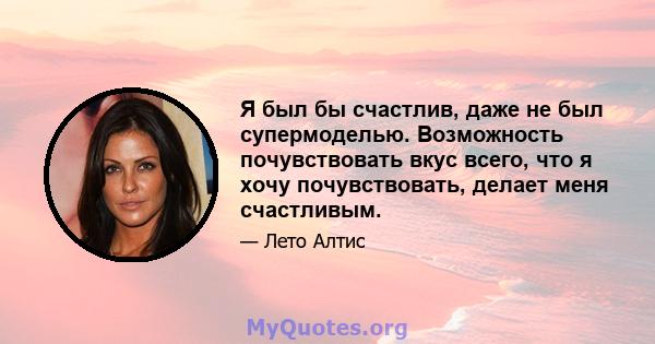 Я был бы счастлив, даже не был супермоделью. Возможность почувствовать вкус всего, что я хочу почувствовать, делает меня счастливым.